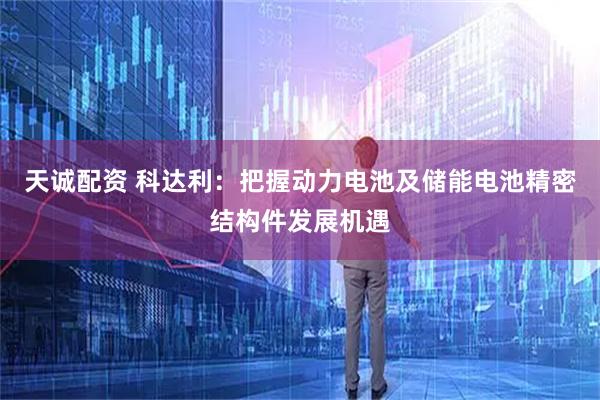 天诚配资 科达利：把握动力电池及储能电池精密结构件发展机遇