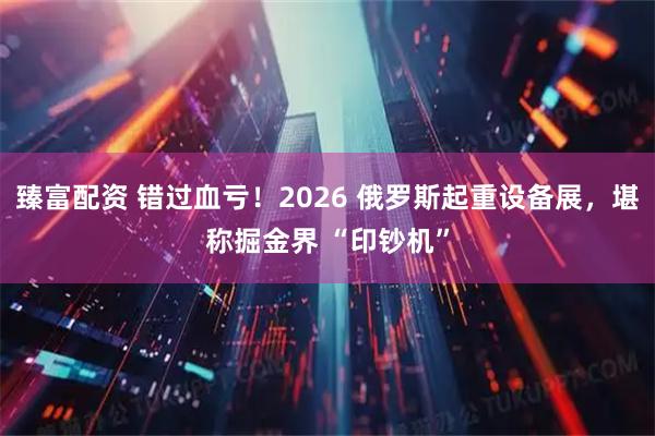 臻富配资 错过血亏！2026 俄罗斯起重设备展，堪称掘金界 “印钞机”