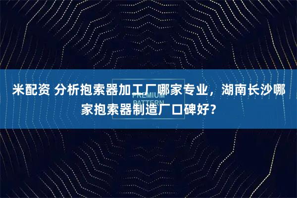 米配资 分析抱索器加工厂哪家专业，湖南长沙哪家抱索器制造厂口碑好？
