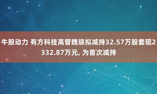 牛股动力 有方科技高管魏琼拟减持32.57万股套现2332.87万元, 为首次减持