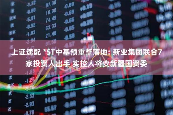 上证速配 *ST中基预重整落地: 新业集团联合7家投资人出手 实控人将变新疆国资委