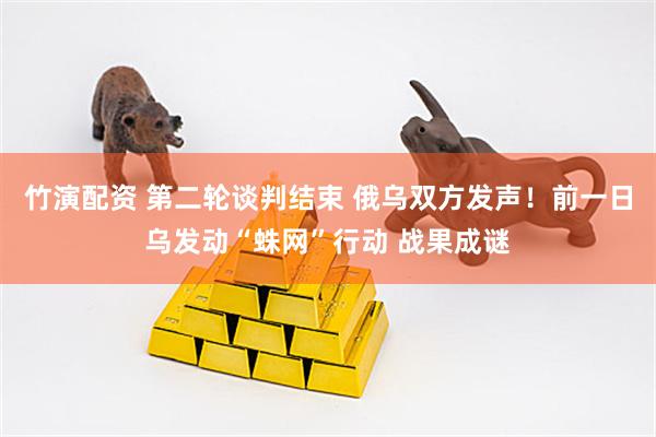 竹演配资 第二轮谈判结束 俄乌双方发声！前一日乌发动“蛛网”行动 战果成谜