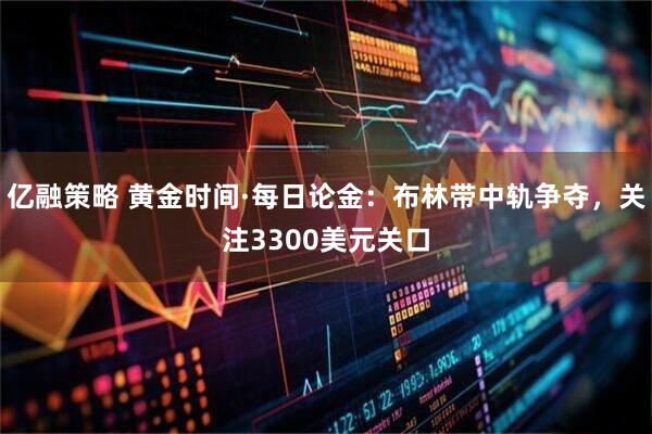 亿融策略 黄金时间·每日论金：布林带中轨争夺，关注3300美元关口