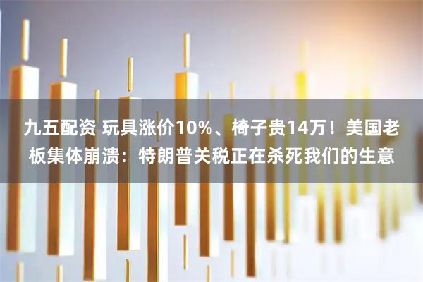 九五配资 玩具涨价10%、椅子贵14万！美国老板集体崩溃：特朗普关税正在杀死我们的生意