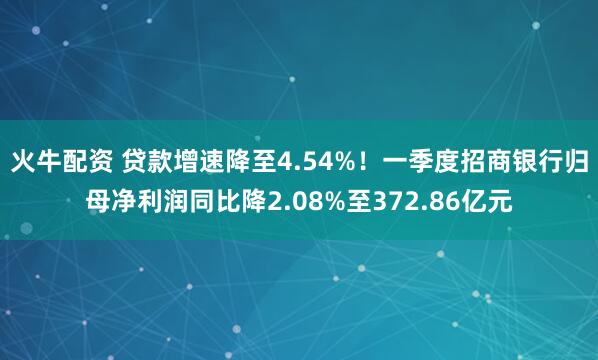 火牛配资 贷款增速降至4.54%！一季度招商银行归母净利润同比降2.08%至372.86亿元