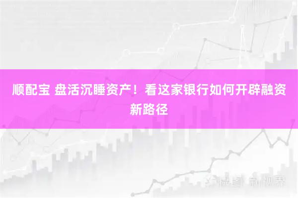顺配宝 盘活沉睡资产！看这家银行如何开辟融资新路径