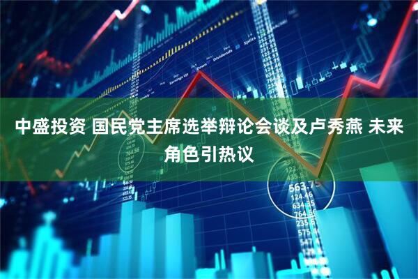 中盛投资 国民党主席选举辩论会谈及卢秀燕 未来角色引热议