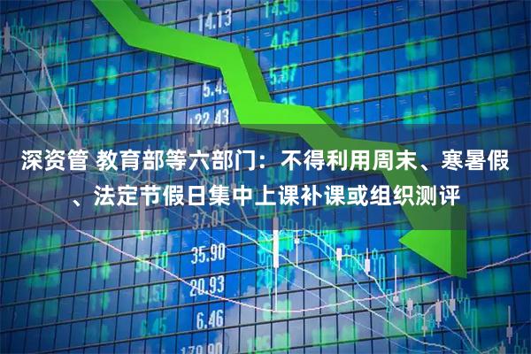 深资管 教育部等六部门：不得利用周末、寒暑假、法定节假日集中上课补课或组织测评