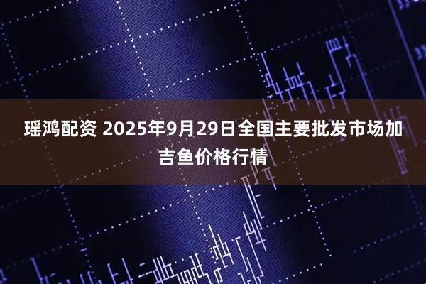 瑶鸿配资 2025年9月29日全国主要批发市场加吉鱼价格行情