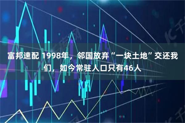 富邦速配 1998年，邻国放弃“一块土地”交还我们，如今常驻人口只有46人