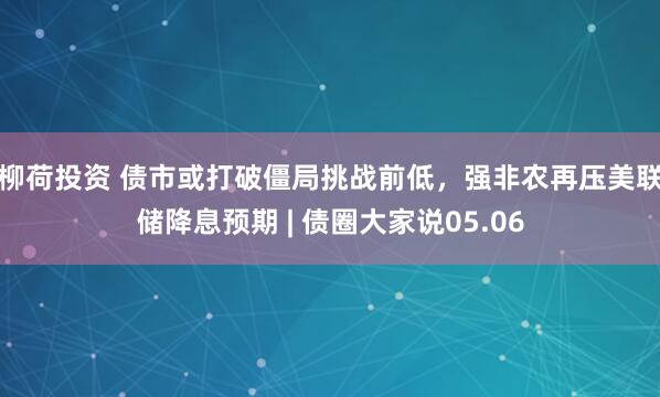 柳荷投资 债市或打破僵局挑战前低，强非农再压美联储降息预期 | 债圈大家说05.06