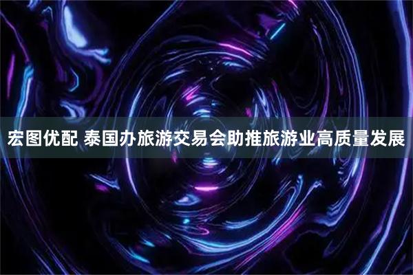 宏图优配 泰国办旅游交易会助推旅游业高质量发展