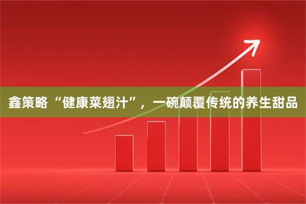 鑫策略 “健康菜翅汁”，一碗颠覆传统的养生甜品