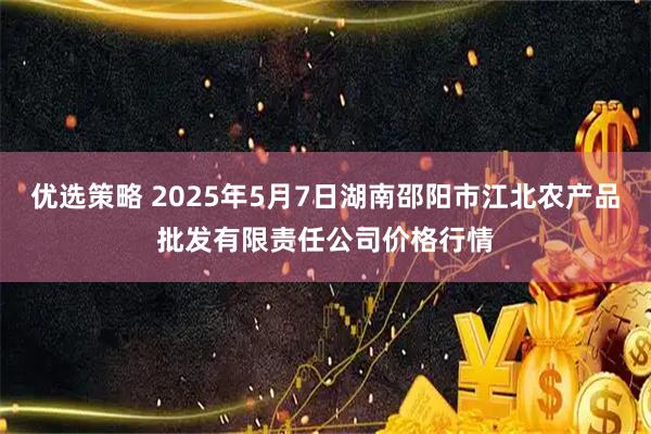 优选策略 2025年5月7日湖南邵阳市江北农产品批发有限责任公司价格行情