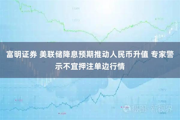 富明证券 美联储降息预期推动人民币升值 专家警示不宜押注单边行情