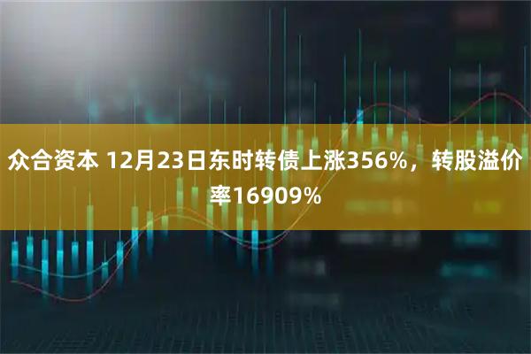 众合资本 12月23日东时转债上涨356%，转股溢价率16909%