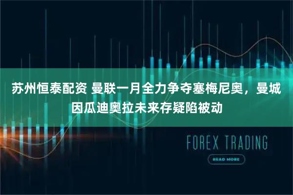 苏州恒泰配资 曼联一月全力争夺塞梅尼奥，曼城因瓜迪奥拉未来存疑陷被动