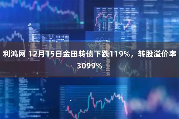 利鸿网 12月15日金田转债下跌119%,转股溢价率3099%