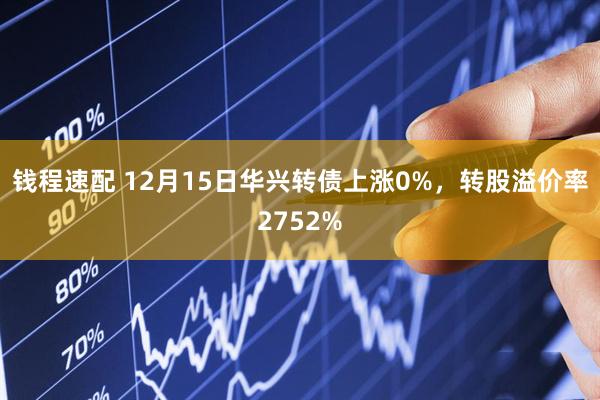 钱程速配 12月15日华兴转债上涨0%，转股溢价率2752%
