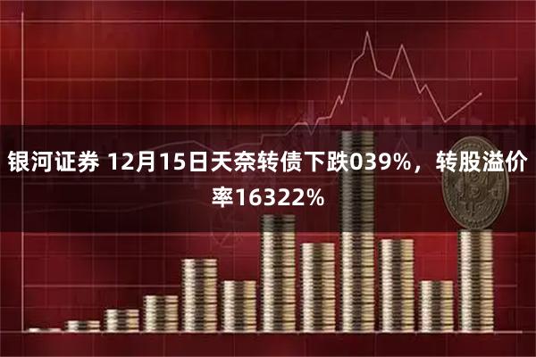银河证券 12月15日天奈转债下跌039%，转股溢价率16322%