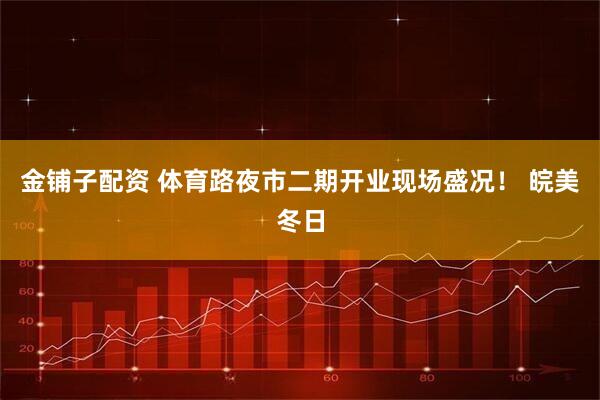 金铺子配资 体育路夜市二期开业现场盛况！ 皖美冬日