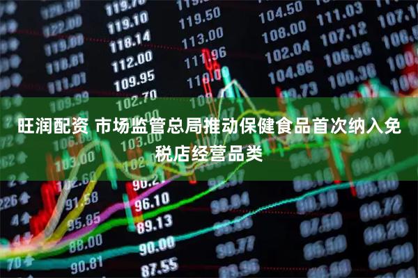 旺润配资 市场监管总局推动保健食品首次纳入免税店经营品类