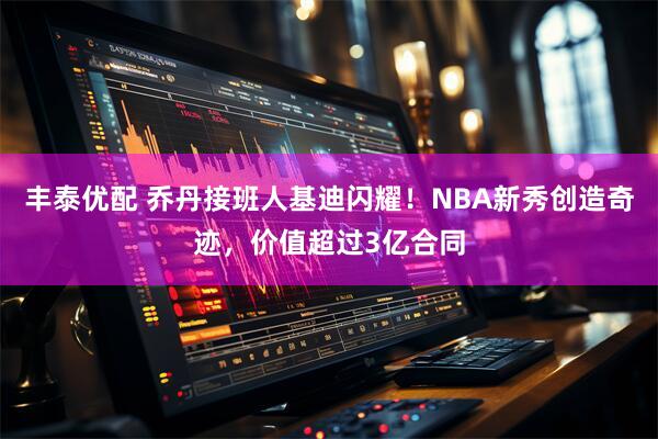 丰泰优配 乔丹接班人基迪闪耀!NBA新秀创造奇迹,价值超过3亿合同