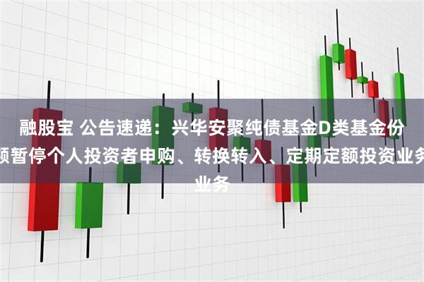 融股宝 公告速递：兴华安聚纯债基金D类基金份额暂停个人投资者申购、转换转入、定期定额投资业务