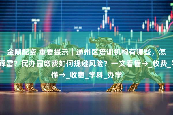 金鼎配资 重要提示｜通州区培训机构有哪些，怎样选择不踩雷？民办园缴费如何规避风险？一文看懂→_收费_学科_办学