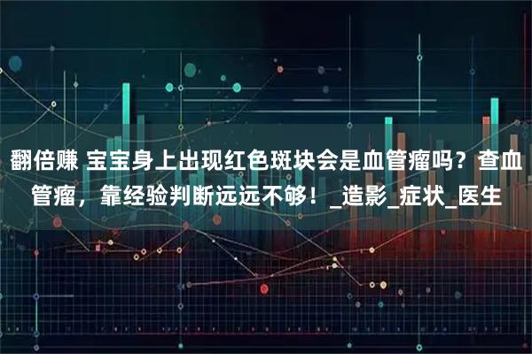 翻倍赚 宝宝身上出现红色斑块会是血管瘤吗？查血管瘤，靠经验判断远远不够！_造影_症状_医生