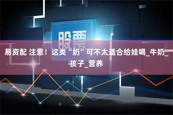 易资配 注意！这类“奶”可不太适合给娃喝_牛奶_孩子_营养