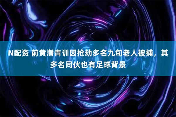 N配资 前黄潜青训因抢劫多名九旬老人被捕，其多名同伙也有足球背景